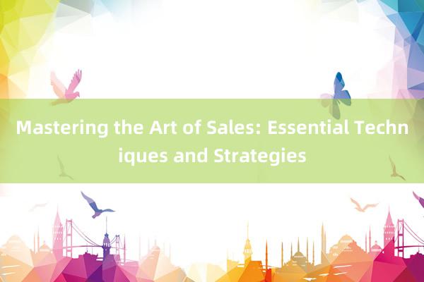 Mastering the Art of Sales: Essential Techniques and Strategies