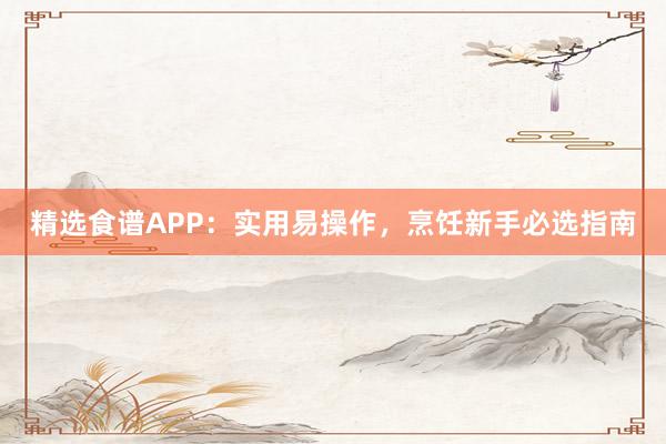 精选食谱APP：实用易操作，烹饪新手必选指南