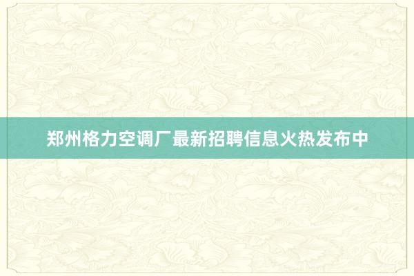 郑州格力空调厂最新招聘信息火热发布中